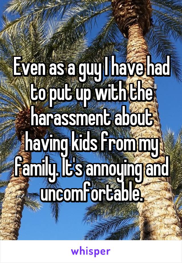 Even as a guy I have had to put up with the harassment about having kids from my family. It's annoying and uncomfortable.