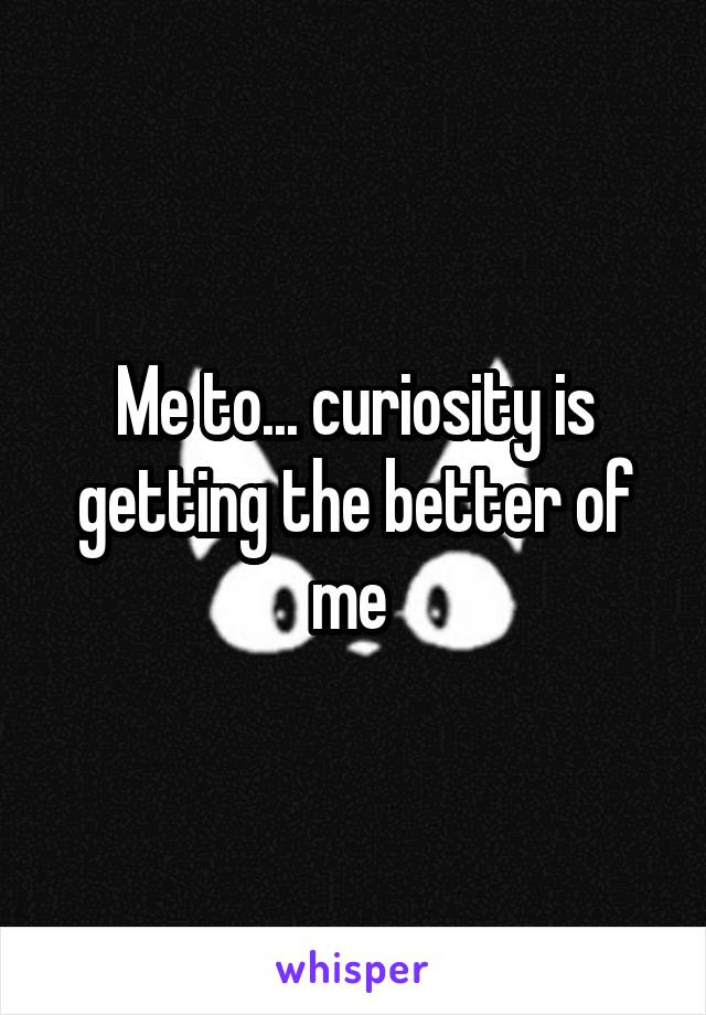 Me to... curiosity is getting the better of me 