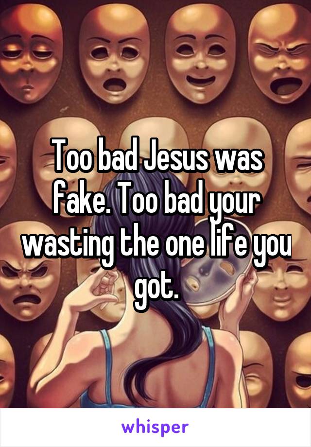 Too bad Jesus was fake. Too bad your wasting the one life you got.