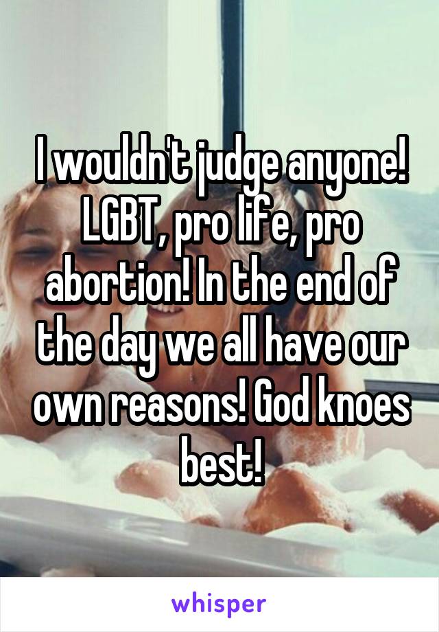 I wouldn't judge anyone! LGBT, pro life, pro abortion! In the end of the day we all have our own reasons! God knoes best!