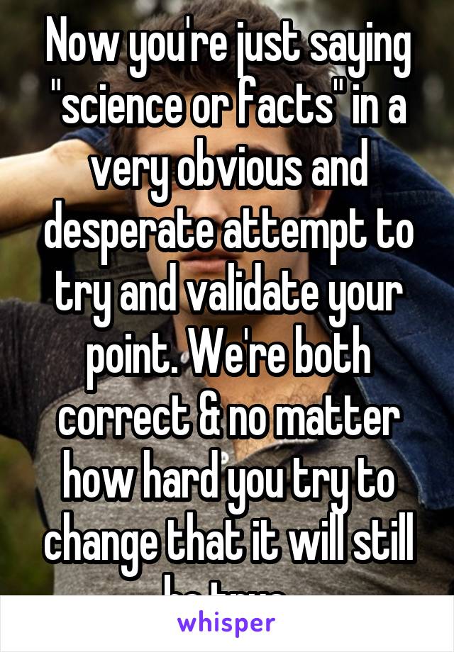 Now you're just saying "science or facts" in a very obvious and desperate attempt to try and validate your point. We're both correct & no matter how hard you try to change that it will still be true.