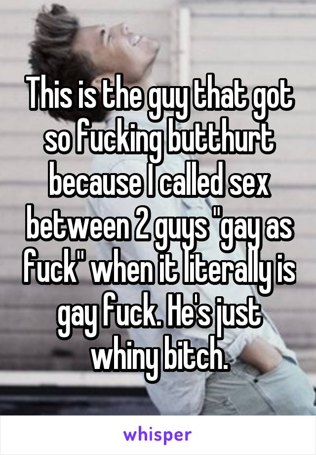 This is the guy that got so fucking butthurt because I called sex between 2 guys "gay as fuck" when it literally is gay fuck. He's just whiny bitch.