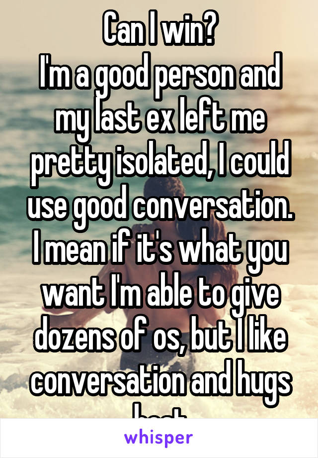 Can I win?
I'm a good person and my last ex left me pretty isolated, I could use good conversation.
I mean if it's what you want I'm able to give dozens of os, but I like conversation and hugs best