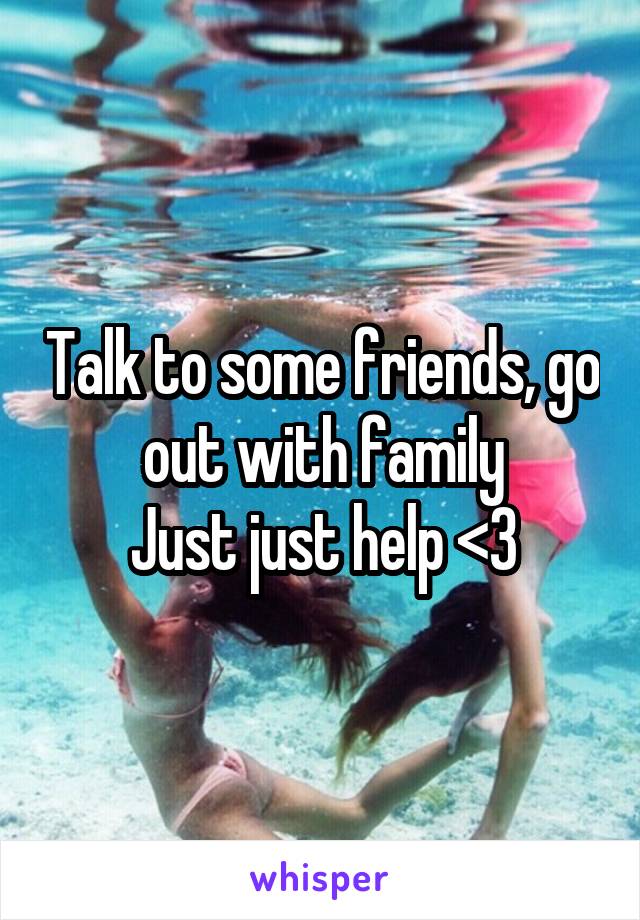 Talk to some friends, go out with family
Just just help <3