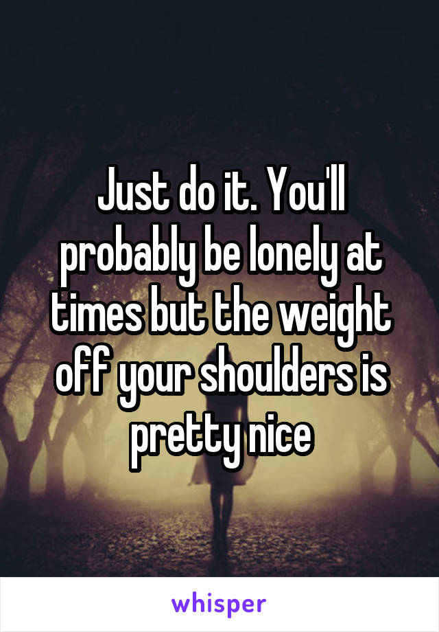 Just do it. You'll probably be lonely at times but the weight off your shoulders is pretty nice