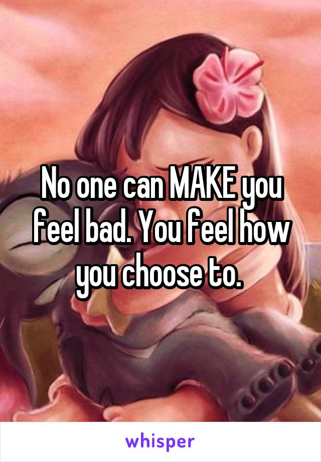 No one can MAKE you feel bad. You feel how you choose to. 