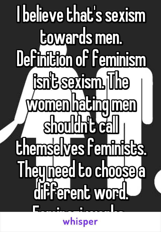 I believe that's sexism towards men. Definition of feminism isn't sexism. The women hating men shouldn't call themselves feminists. They need to choose a different word. Feminazi works. 