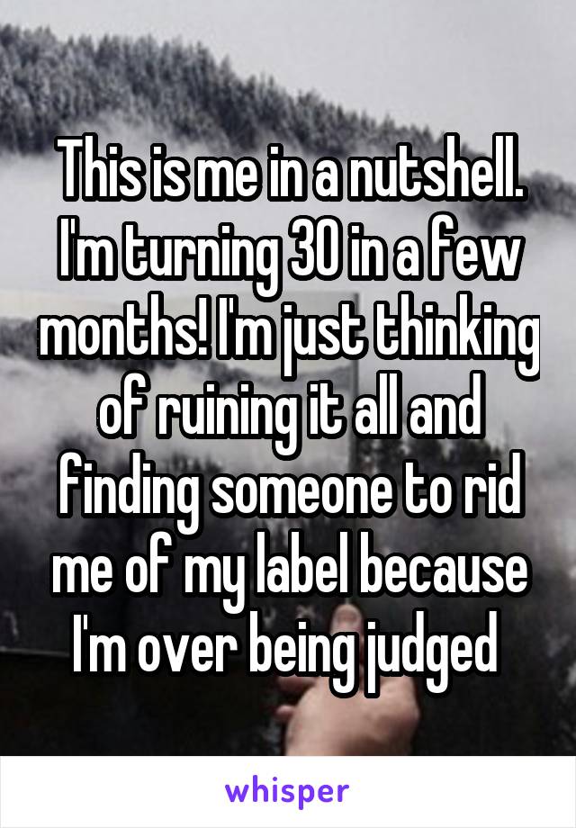 This is me in a nutshell. I'm turning 30 in a few months! I'm just thinking of ruining it all and finding someone to rid me of my label because I'm over being judged 
