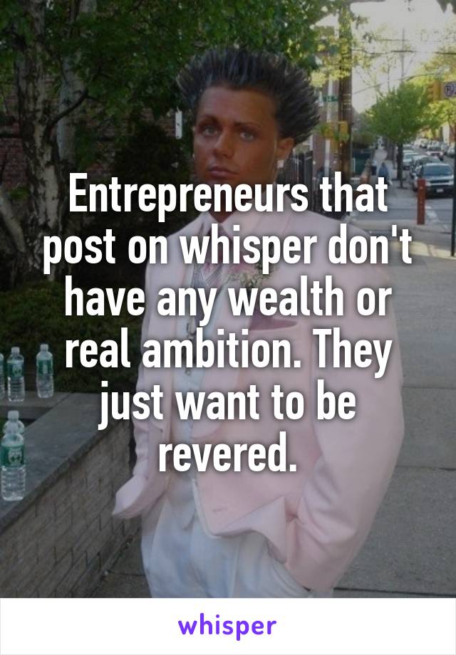 Entrepreneurs that post on whisper don't have any wealth or real ambition. They just want to be revered.