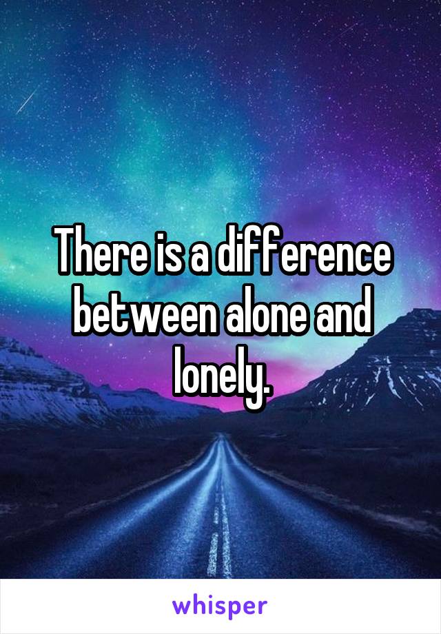 There is a difference between alone and lonely.