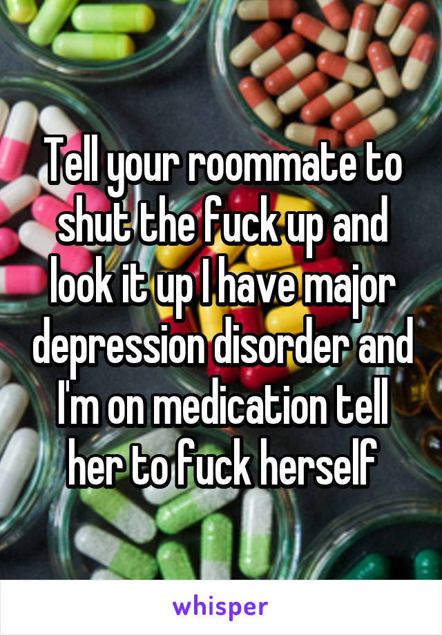 Tell your roommate to shut the fuck up and look it up I have major depression disorder and I'm on medication tell her to fuck herself