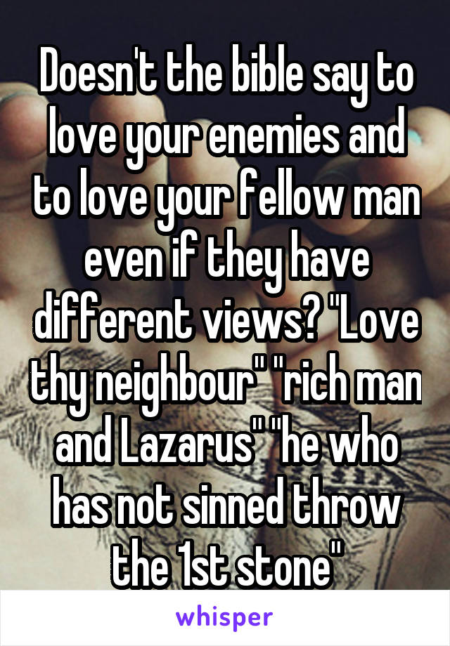 Doesn't the bible say to love your enemies and to love your fellow man even if they have different views? "Love thy neighbour" "rich man and Lazarus" "he who has not sinned throw the 1st stone"