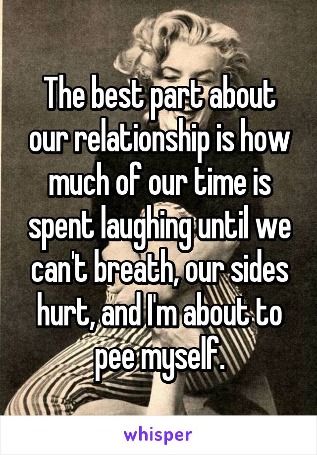 The best part about our relationship is how much of our time is spent laughing until we can't breath, our sides hurt, and I'm about to pee myself.