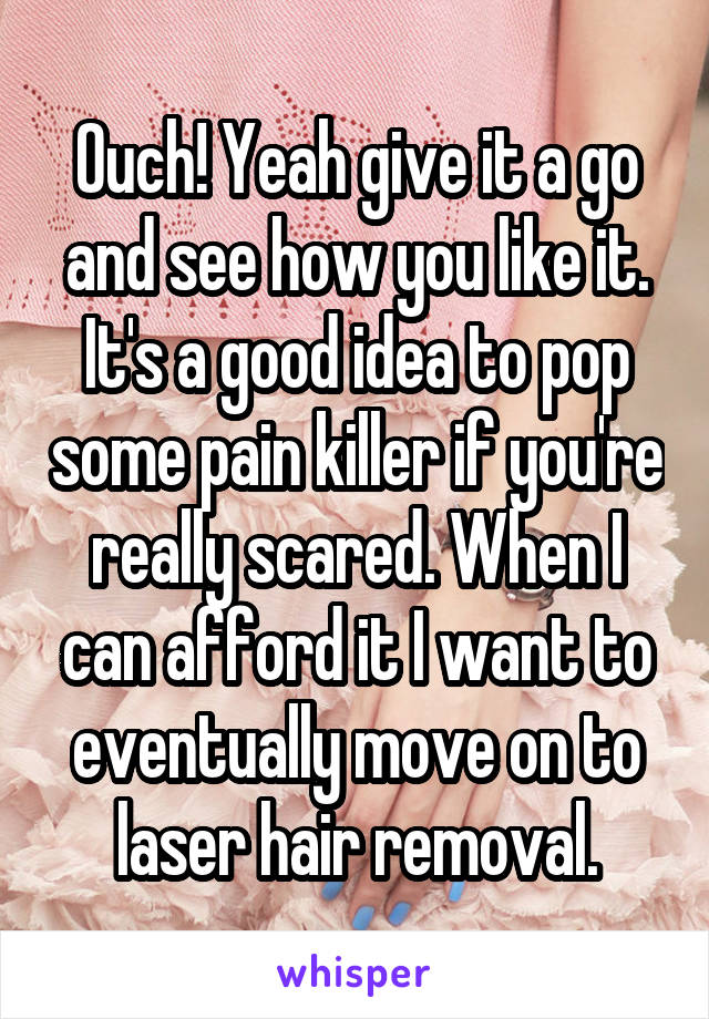 Ouch! Yeah give it a go and see how you like it. It's a good idea to pop some pain killer if you're really scared. When I can afford it I want to eventually move on to laser hair removal.