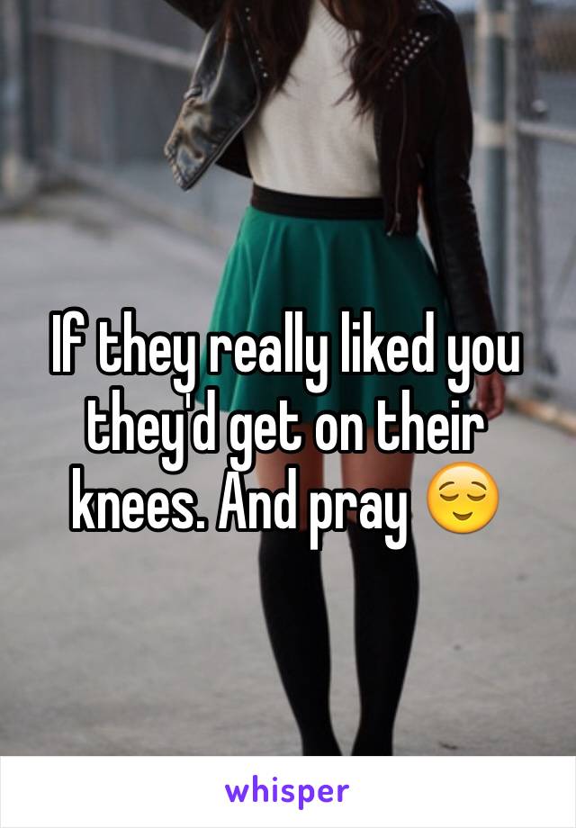 If they really liked you they'd get on their knees. And pray 😌