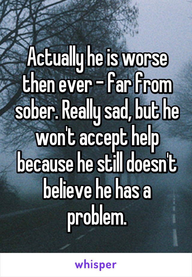Actually he is worse then ever - far from sober. Really sad, but he won't accept help because he still doesn't believe he has a problem.