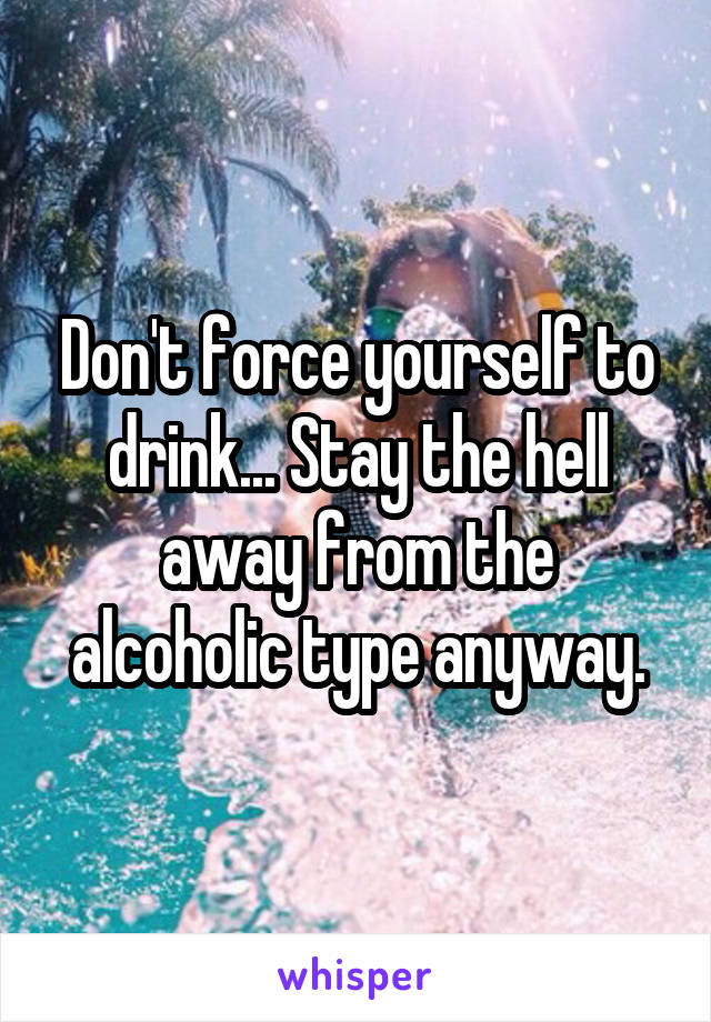 Don't force yourself to drink... Stay the hell away from the alcoholic type anyway.