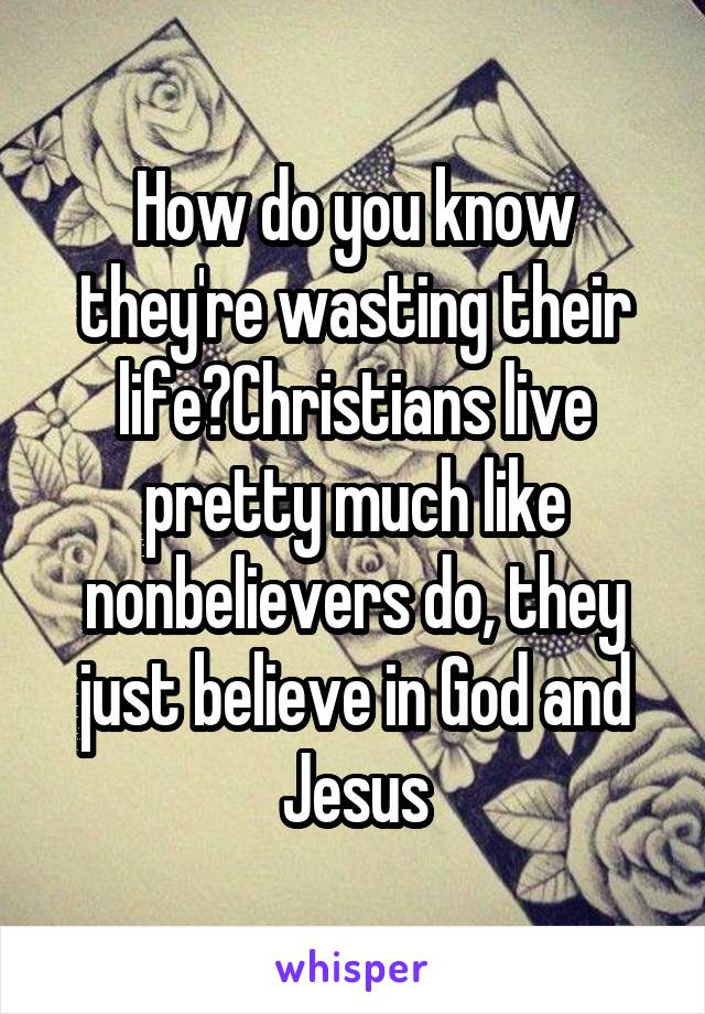 How do you know they're wasting their life?Christians live pretty much like nonbelievers do, they just believe in God and Jesus