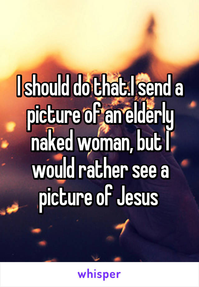 I should do that.I send a picture of an elderly naked woman, but I would rather see a picture of Jesus 