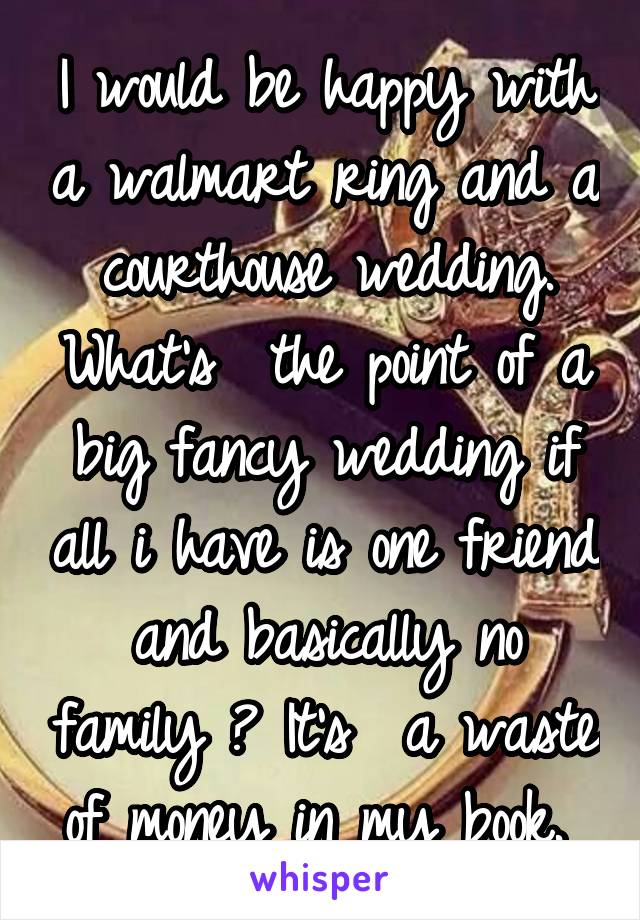 I would be happy with a walmart ring and a courthouse wedding. What's  the point of a big fancy wedding if all i have is one friend and basically no family ? It's  a waste of money in my book. 
