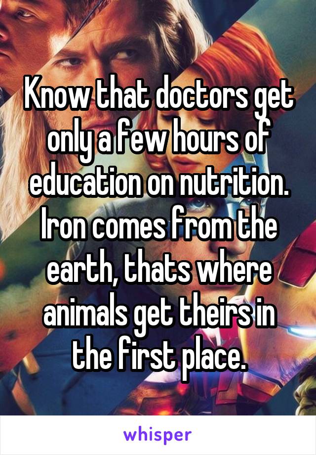 Know that doctors get only a few hours of education on nutrition. Iron comes from the earth, thats where animals get theirs in the first place.