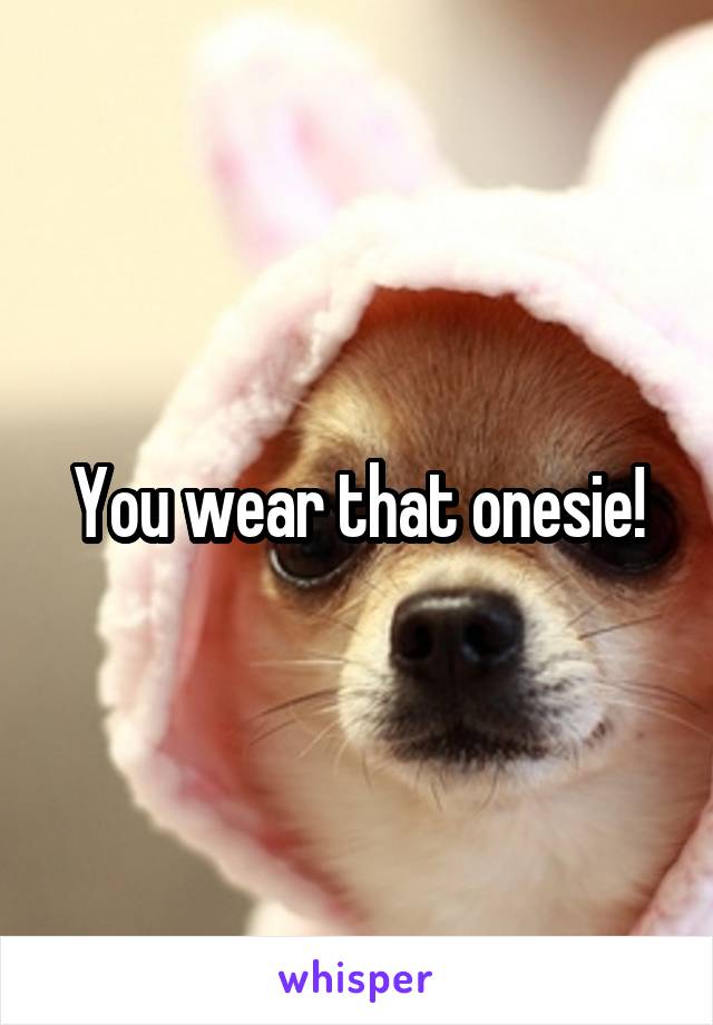 You wear that onesie!