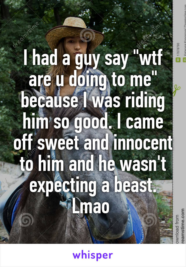 I had a guy say "wtf are u doing to me" because I was riding him so good. I came off sweet and innocent to him and he wasn't expecting a beast. Lmao 