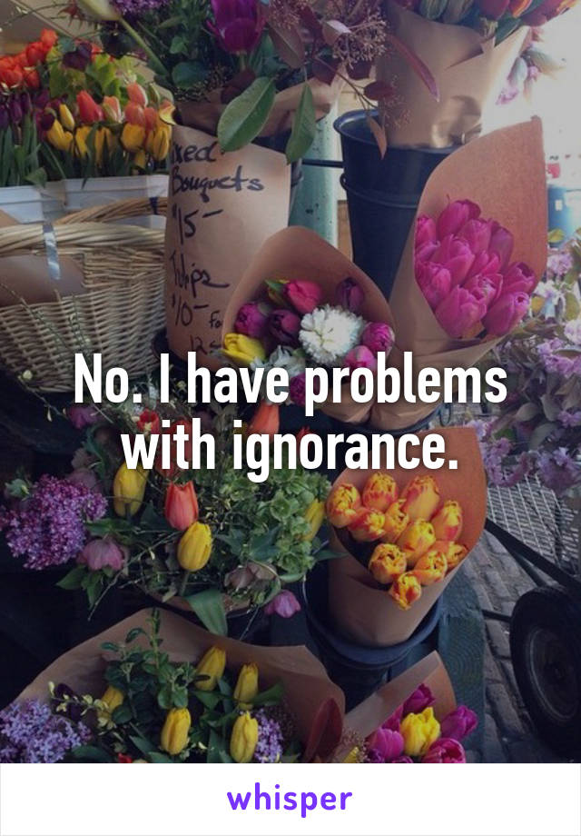 No. I have problems with ignorance.