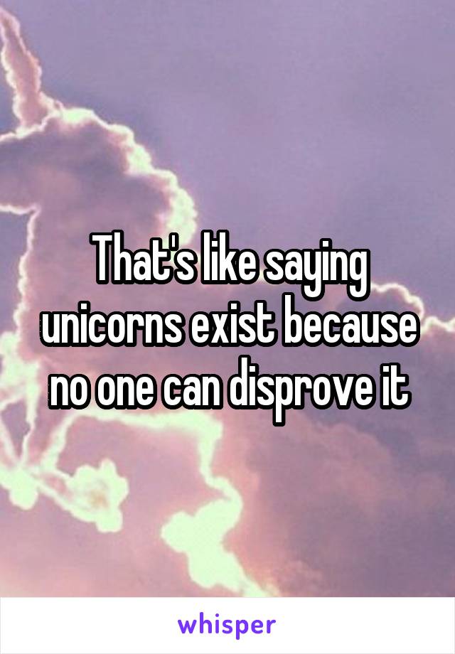 That's like saying unicorns exist because no one can disprove it