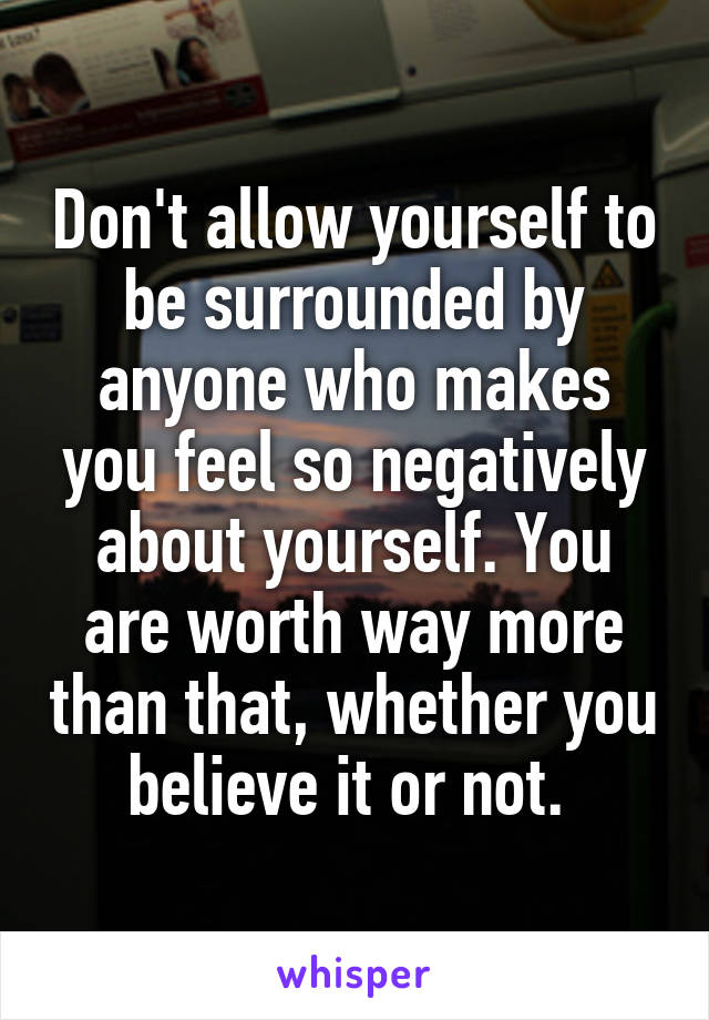 Don't allow yourself to be surrounded by anyone who makes you feel so negatively about yourself. You are worth way more than that, whether you believe it or not. 