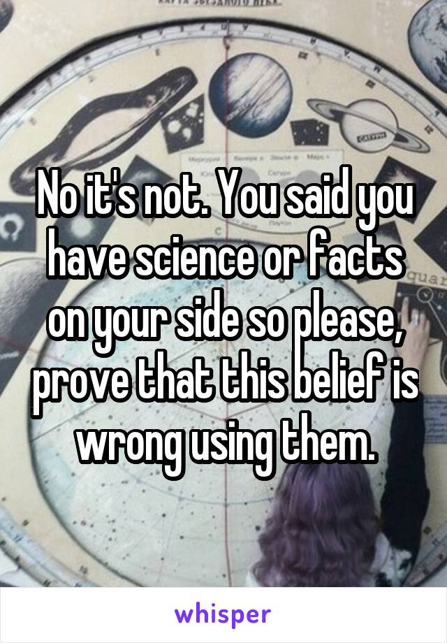 No it's not. You said you have science or facts on your side so please, prove that this belief is wrong using them.