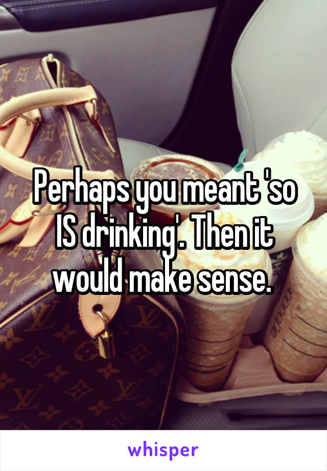 Perhaps you meant 'so IS drinking'. Then it would make sense. 