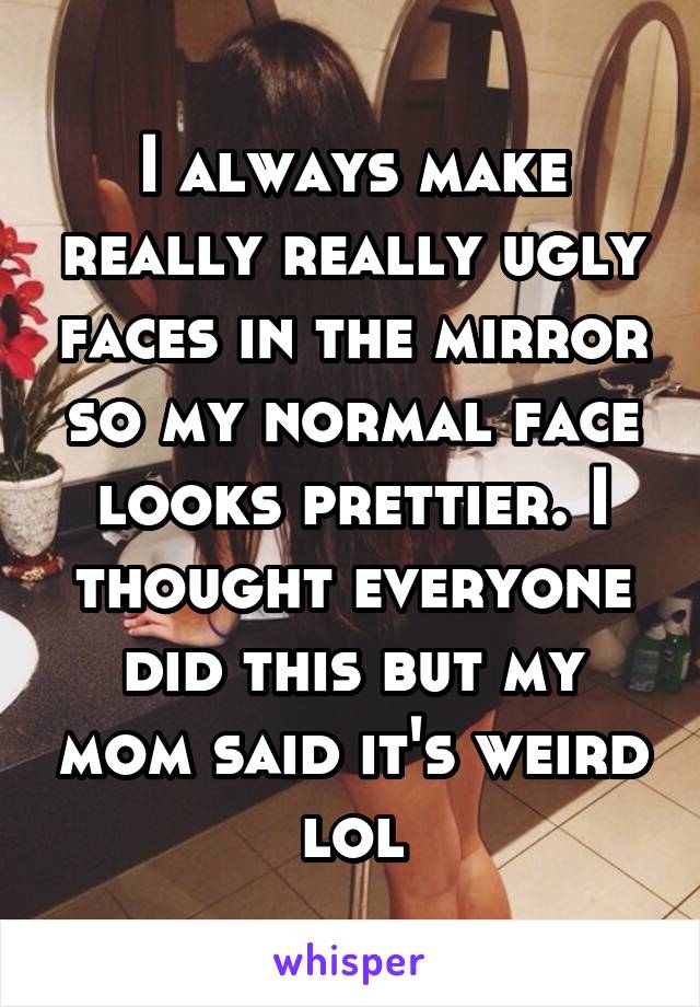 I always make really really ugly faces in the mirror so my normal face looks prettier. I thought everyone did this but my mom said it's weird lol