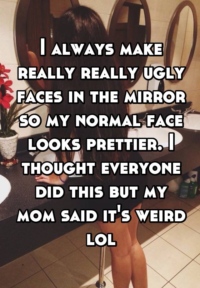 I always make really really ugly faces in the mirror so my normal face looks prettier. I thought everyone did this but my mom said it's weird lol