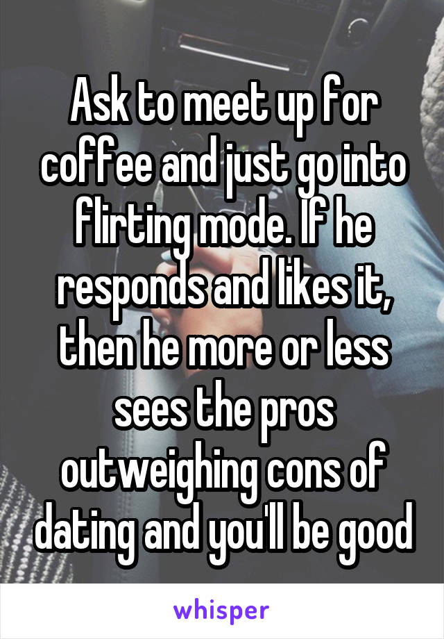 Ask to meet up for coffee and just go into flirting mode. If he responds and likes it, then he more or less sees the pros outweighing cons of dating and you'll be good