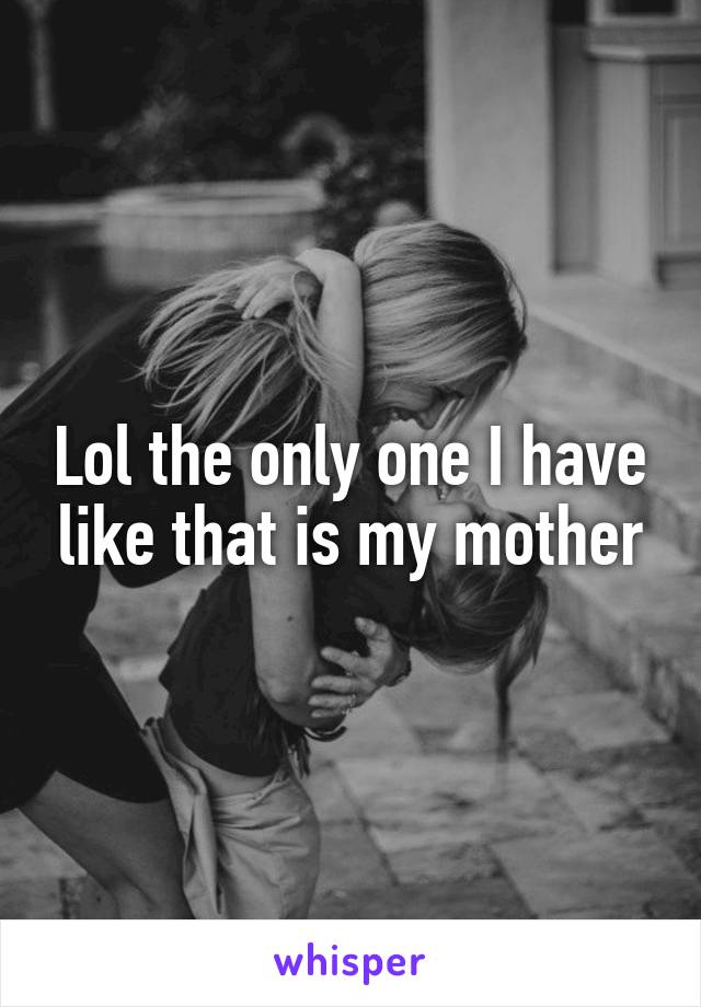 Lol the only one I have like that is my mother