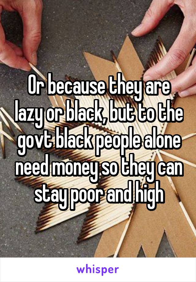 Or because they are lazy or black, but to the govt black people alone need money so they can stay poor and high