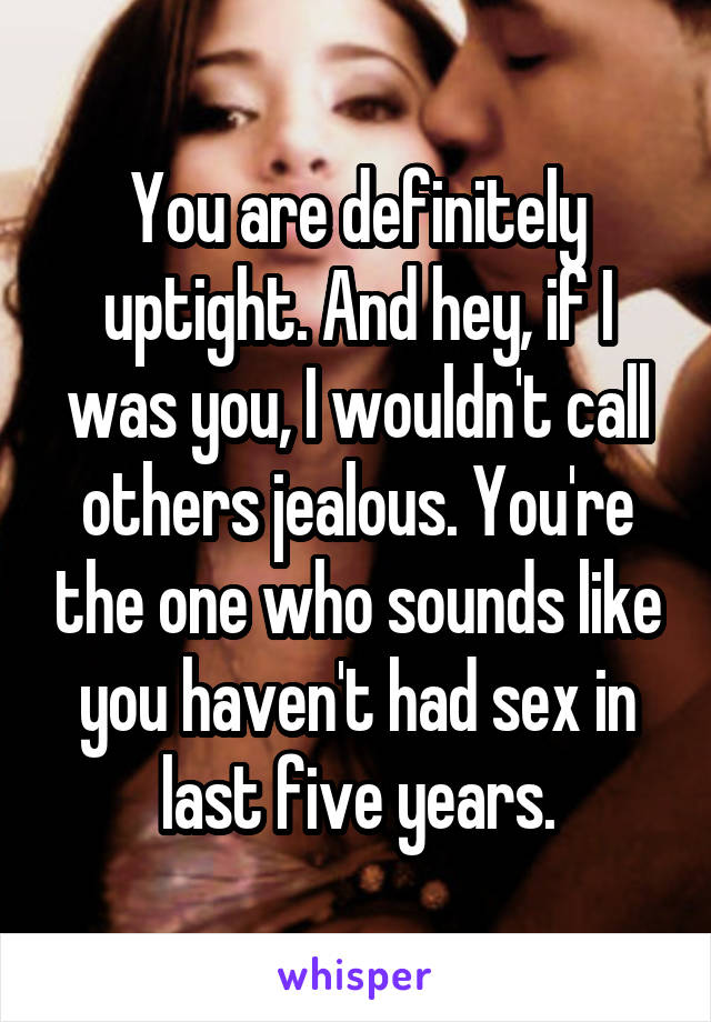 You are definitely uptight. And hey, if I was you, I wouldn't call others jealous. You're the one who sounds like you haven't had sex in last five years.