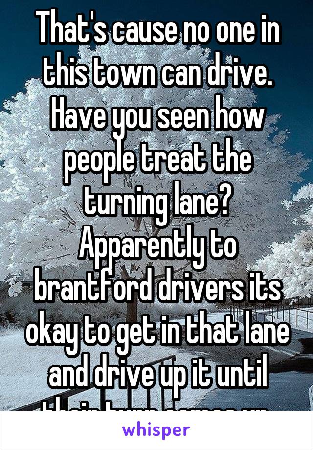 That's cause no one in this town can drive. Have you seen how people treat the turning lane? Apparently to brantford drivers its okay to get in that lane and drive up it until their turn comes up.