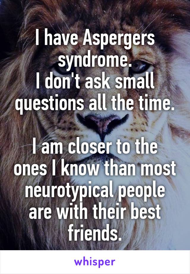 I have Aspergers syndrome.
I don't ask small questions all the time.

I am closer to the ones I know than most neurotypical people are with their best friends.