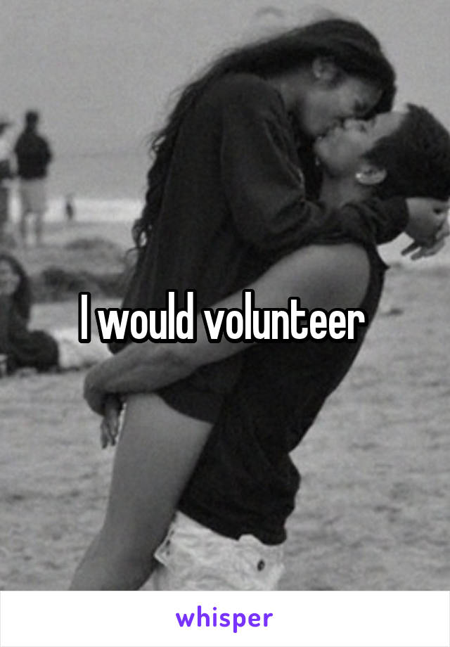 I would volunteer 