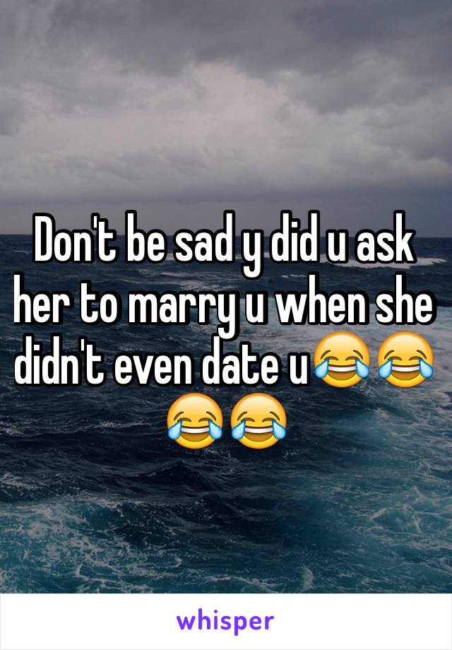 Don't be sad y did u ask her to marry u when she didn't even date u😂😂😂😂