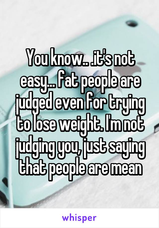You know.. .it's not easy... fat people are judged even for trying to lose weight. I'm not judging you, just saying that people are mean