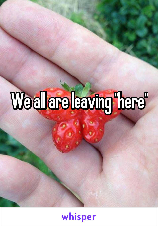 We all are leaving "here"
