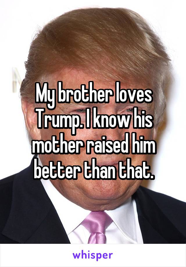 My brother loves Trump. I know his mother raised him better than that.