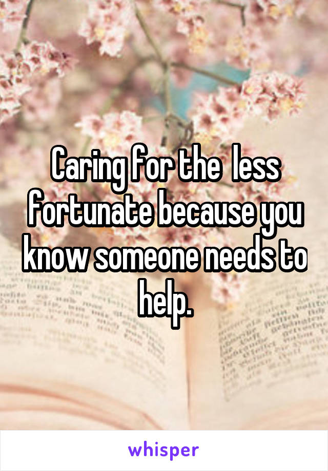 Caring for the  less fortunate because you know someone needs to help.