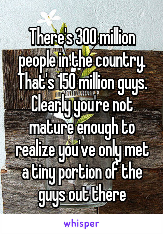 There's 300 million people in the country. That's 150 million guys. Clearly you're not mature enough to realize you've only met a tiny portion of the guys out there