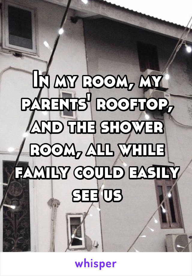 In my room, my parents' rooftop, and the shower room, all while family could easily see us