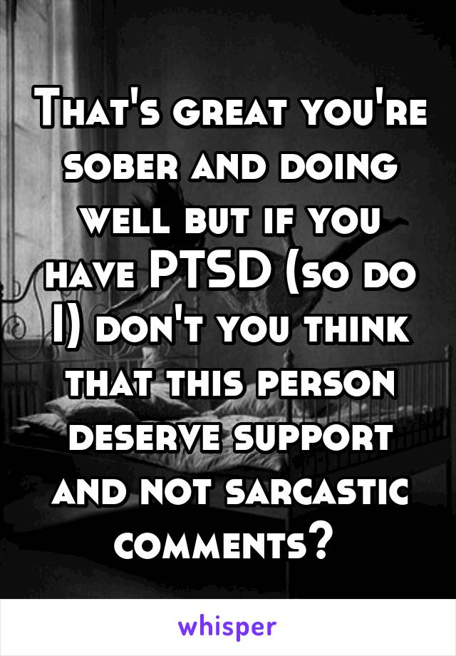 That's great you're sober and doing well but if you have PTSD (so do I) don't you think that this person deserve support and not sarcastic comments? 