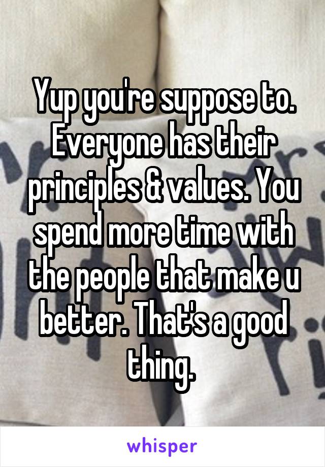 Yup you're suppose to. Everyone has their principles & values. You spend more time with the people that make u better. That's a good thing. 